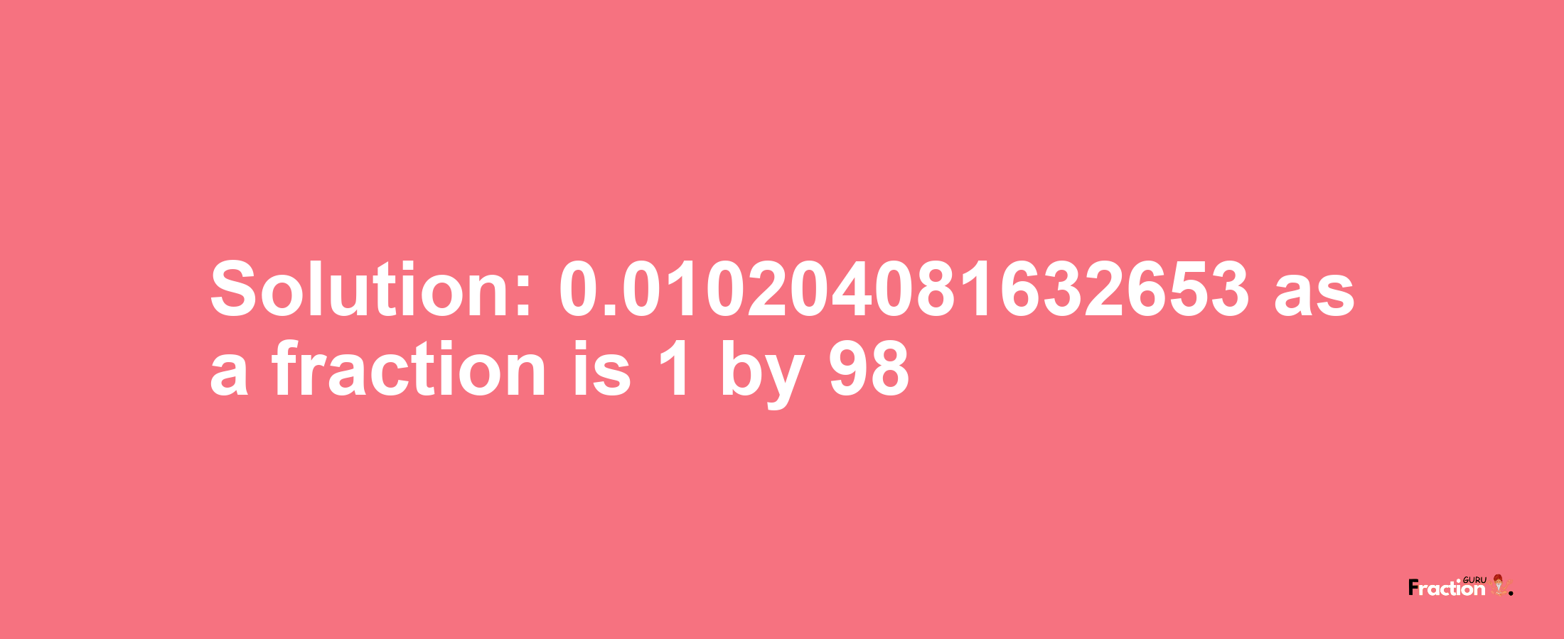 Solution:0.010204081632653 as a fraction is 1/98